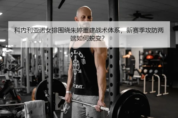 科内利亚诺女排围绕朱婷重建战术体系，新赛季攻防两端如何蜕变？
