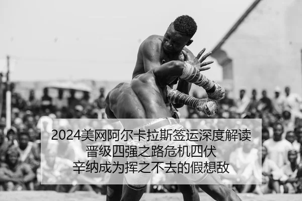 2024美网阿尔卡拉斯签运深度解读 晋级四强之路危机四伏 辛纳成为挥之不去的假想敌